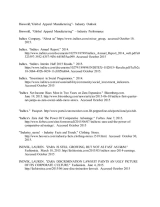 35
Ibisworld,”Global Apparel Manufacturing”- Industry Outlook
Ibisworld, “Global Apparel Manufacturing” – Industry Performance
Inditex Company, “About us” https://www.inditex.com/en/our_group, accessed October 19,
2015.
Inditex. “Inditex Annual Report.” 2014.
http://www.inditex.com/documents/10279/18789/Inditex_Annual_Report_2014_web.pdf/a8
323597-3932-4357-9f36-6458f55ac099. Accessed October 2015
Inditex. “Inditex Interim Half 2015 Results.” 2015.
https://www.inditex.com/documents/10279/189898/INDITEX+1H2015+Results.pdf/5a3b2c
18-3bb4-492b-9659-11c03f5bd664. Accessed October 2015.
Inditex. “Investment in Social Programmes.” 2014.
https://www.inditex.com/en/sustainability/community/social_investment_indicators.
Accessed October 2015
"Inditex Net Income Rises Most in Two Years on Zara Expansion." Bloomberg.com.
June 19, 2015. http://www.bloomberg.com/news/articles/2015-06-10/inditex-first-quarter-
net-jumps-as-zara-owner-adds-more-stores. Accessed October 2015
"Inditex." Passport. http://www.portal.euromonitor.com.lib.pepperdine.edu/portal/analysis/tab.
"Inditex's Zara And The Power Of Comparative Advantage." Forbes. June 7, 2015.
http://www.forbes.com/sites/timworstall/2015/06/07/inditexs-zara-and-the-power-of-
comparative-advantage/. Accessed October 2015
"!Industry_name! - Industry Facts and Trends." Clothing Stores.
http://www.hoovers.com/industry-facts.clothing-stores.1519.html. Accessed October 30,
2015.
INDVIK, LAUREN. "ZARA IS STILL GROWING, BUT NOT AS FAST AS H&M."
Fashionista. March 18, 2015. http://fashionista.com/2015/03/inditex-zara-2014-earnings.
Accessed October 2015
INDVIK, LAUREN. "ZARA DISCRIMINATION LAWSUIT PAINTS AN UGLY PICTURE
OF ITS CORPORATE CULTURE." Fashionista. June 4, 2015.
http://fashionista.com/2015/06/zara-discrimination-lawsuit. Accessed October 2015
 