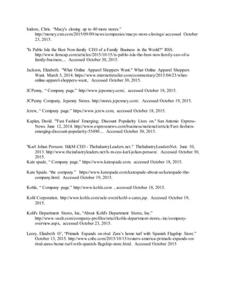 36
Isidore, Chris. “Macy's closing up to 40 more stores.”
http://money.cnn.com/2015/09/09/news/companies/macys-store-closings/.accessed October
23, 2015.
"Is Pablo Isla the Best Non-family CEO of a Family Business in the World?" RSS.
http://www.famcap.com/articles/2015/10/15/is-pablo-isla-the-best-non-family-ceo-of-a-
family-business.... Accessed October 30, 2015.
Jackson, Elizabeth. "What Online Apparel Shoppers Want." What Online Apparel Shoppers
Want. March 3, 2014. https://www.internetretailer.com/commentary/2015/04/23/what-
online-apparel-shoppers-want,. Accessed October 30, 2015.
JCPenny, “ Company page.” http://www.jcpenney.com/, accessed October 18, 2015.
JCPenny Company, Jcpenny Stores. http://stores.jcpenney.com/. Accessed October 19, 2015.
Jcrew, “ Company page.” https://www.jcrew.com, accessed October 18, 2015.
Kaplan, David. "'Fast Fashion' Emerging; Discount Popularity Lives on." San Antonio Express-
News. June 12, 2014. http://www.expressnews.com/business/national/article/Fast-fashion-
emerging-discount-popularity-55490.... Accessed October 30, 2015.
"Karl Johan Persson: H&M CEO - TheIndustryLeaders.net." TheIndustryLeadersNet. June 10,
2013. http://www.theindustryleaders.net/h-m-ceo-karl-johan-persson/. Accessed October 30,
2015.
Kate spade, “ Company page.” https://www.katespade.com. accessed October 18, 2015.
Kate Spade. “the company.” https://www.katespade.com/katespade-about-us/katespade-the-
company.html. Accessed October 19, 2015.
Kohls, “ Company page.” http://www.kohls.com , accessed October 18, 2015.
Kohl Corporation. http://www.kohls.com/sale-event/kohl-s-cares.jsp. Accessed October 19,
2015.
Kohl's Department Stores, Inc, “About Kohl's Department Stores, Inc.”
http://www.vault.com/company-profiles/retail/kohls-department-stores,-inc/company-
overview.aspx, accessed October 23, 2015.
Leory, Elizabeth O’, “Primark Expands on rival Zara’s home turf with Spanish Flagship Store.”
October 13, 2015. http://www.cnbc.com/2015/10/15/reuters-america-primark-expands-on-
rival-zaras-home-turf-with-spanish-flagship-store.html. Accessed October 2015
 