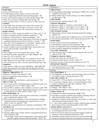 1
SWOT Analysis
Strengths Weaknesses
Brand Image
 Successfulretail stores.1 H
 World's biggest fashion retailer in terms of sales.2 H
 Fastest-expanding affordable fashion clothing makers.3 H
 Zara, only brand from Spain in top 100 valuable brands.4 M
 Zara, the second most valuable brand after Google.5 H
 Each customer at least 17 visits in a year in its 1,039 stores.6 L
Locations
 Over 6,600 stores throughout the world in 88 countries.7 H
 >400 stores annually on average over the past 5 years.8 M
 A new Zara Kid’s division- 162 stores in four countries.9 L
Brands Strategy
 Deliver in 3 weeks, design new models 3 or 4 times a day.10 ,11 L
 Vertical integration, designs, produces,distributes.12 ,13 M
 Expansion of Zara Home a "particular highlight."14 M
 Changes stock twice a week, orders arrive in 48 hours; Cutting the
standard production process from 6 months to 2 weeks.15, 16 H
 51pc-55pc of Zara manufactures in “proximity” markets, Spain,
Portugal, Turkey and Morocco,instead ofAsia.17 L
 Leader in digital visuals for the High Street; Each product shot
comes with beautifully styled outfits.18 H
Financials
 Gross margin to 59.4 percent from 58.9 percent.19 M
 First-half net profits surged 26% to €1.16bn (£846m)20 M
 Sales rose 17% to €4.37bn.21 H
 Net sales > 8% to $19.2 billion over 12 months to Jan.3122 M
 EBIT Margin of 18% and is 66% of total company profits.23 L
 Zara net income rose 28% in the first quarter through April.24 H
Competitors
 Zara launches 11,000 new items, H&M&Gap: 2,000-4,000.25H
 2014, Zara sales $19.7 B, Uniqlo $16.6 B, Gap $16.4 B26 M
Market Focus:
 Overdependence of European and Domestic Market; 65% of sales
originate in this region.27 H
 Inditex Market Size in North America very small compared to
outside regions.28 H
Other Brands:
 Lesser known subsidiary brands.29 M
Financial Information:
 Decrease of ROE %: 28 (2012) to 25.42 (2015).30 M
 Decrease of ROA %: 18.59 (2012) to 17.17 (2015)31 M
 Decrease of ROI %: 47.18 (2012) to 41.67 (2015).32 M
Zara Pricing & Position:
 High pricing as luxury brand; increasing demand for cheaper
fashion.33 L
 New stores not match sales of flagship stores; 35% profit down.34M
 Fast Fashion trend decline; Y-O-Y growth decrease by 5%.35 H
Brand Image:
 Zara accused of customer discrimination.36 H
 Anti-Semitism design hurts Zara reputation.37 H
 Zara investigated for using sweatshops &child labor.38 H
 Zara scandalon plagiarism & copyright issue.39 H
Very Little Advertising:
 Zara spends just 0.3% of sales on ads,compared with the 3-4%
spent by rivals.40 M
Struggle in American Market
 Zara sells trendy cuts and slim fits.41 L
 Americans prefer classic, roomier clothes.42 L
 Obesity rates low in Europe and nonexistent in Asia.43 L
International Expansion
 Of 88 countries, only 55 stores in the United States – 53 Zara stores
and 2 Massimo Dutti stores.44 M
Opportunities Threats
Expansion Opportunities: H
 Expansion of online sales platform.45 CS
 Focus on expansion in the Americas.46 CS
Business Model: L
 Zara’s dominance in fast fashion; quicker production.47 CS
Market Trends: M
 Over 5 years to 2015, international trade is estimated to grow at an
annualized rate of 1.8% to $447.8 billion.48 IS
 Forecast B2C ecommerce sales worldwide to increase yearly.49 IS
 Industry revenue for Global Apparel Manufacturing sector to grow at
an annualized rate of 3.0% to $715.2 billion.50 IS
Better Brand Image: M
 Promote Eco-Friendly vision and work towards more sustainable
ways to manufacture product.51 CS
 Profit opportunity,world price of cotton anticipated to stabilize,
steadying operator’s purchasing costs,organic cotton is one of
Inditex’s main raw materials.52 CS
 More time to social programs for community development.53 CS
Asia Market: H
 Trend to produce for Asian & European market instead of Western
economy.54 IS
 Growing middle class in China, Chinese consumers become focal
point in industry.55 IS
 Asia Pacific, China the best opportunities; China generate 41%
growth in apparel, footwear specialist retailers - 2019.56 IS
New Brand Impact: L
 Cannibalization of high price sensitivity brands with new low-key
store called “Lefties,” cuts product prices.57 CS
Slave labor Lawsuit: M
 August 2011, >30 Zara factories in São Paulo, Brazil.58 CS
 1.5 years later in Buenos Aires, 3 outsourced factories found
forcing its employees in slave-like conditions.59 CS
Discriminatory Lawsuit: M
 Damages >$40 million.60 CS
 Discriminated employee for being Jewish, American & gay.61CS
Chinese market: H
 Competitive international brands like H&M.62 CS
 Zara label as superior and high-end and failed competing with real
high-end brands like Hermes and Chanel.63 CS
 Competitive domestic fashion brands as they localize to narrow gap
with international fashion brands.64 CS
 > 1/3rd of Zara sample products not meet national quality standards
due to inconsistencies in product quality control.65 CS
Fashion Industry pressures:L
 Competitive environment, excessive inventory, trends are fickle,
ever-changing and often elusive66 IS
 Fall in the euro rate leads year-round discounting,boarded up
windows in shops and empty retail spaces.67 IS
 Troubled economy, professors advise not start own labels68 IS
 Young new designers-financial and commercial pressure.69IS
 
