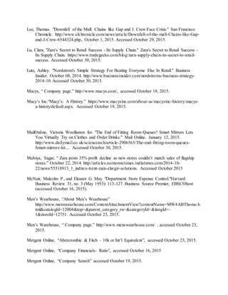 37
Lee, Thomas. "Downfall of the Mall: Chains like Gap and J. Crew Face Crisis." San Francisco
Chronicle. http://www.sfchronicle.com/news/article/Downfall-of-the-mall-Chains-like-Gap-
and-J-Crew-6544324.php,. October 1, 2015. Accessed October 29, 2015.
Lu, Clara. "Zara's Secret to Retail Success - Its Supply Chain." Zara's Secret to Retail Success -
Its Supply Chain. https://www.tradegecko.com/blog/zara-supply-chain-its-secret-to-retail-
success. Accessed October 30, 2015.
Lutz, Ashley. "Nordstrom's Simple Strategy For Beating Everyone Else In Retail." Business
Insider. October 08, 2014. http://www.businessinsider.com/nordstroms-business-strategy-
2014-10. Accessed October 30, 2015.
Macys, “ Company page.” http://www.macys.com/, accessed October 18, 2015.
Macy’s Inc.“Macy’s: A History.” https://www.macysinc.com/about-us/macysinc-history/macys-
a-history/default.aspx. Accessed October 19, 2015.
MailOnline, Victoria Woollaston for. "The End of Fitting Room Queues? Smart Mirrors Lets
You Virtually Try on Clothes and Order Drinks." Mail Online. January 12, 2015.
http://www.dailymail.co.uk/sciencetech/article-2906563/The-end-fitting-room-queues-
Smart-mirrors-let.... Accessed October 30, 2015.
Malviya, Sagar, “ Zara posts 35% profit decline as new stores couldn’t match sales of flagship
stores.” October 22, 2014. http://articles.economictimes.indiatimes.com/2014-10-
22/news/55318913_1_inditex-trent-zara-elargir-solutions. Accessed October 2015
McNair, Malcolm P., and Eleanor G. May. "Department Store Expense Control."Harvard
Business Review 31, no. 3 (May 1953): 113-127. Business Source Premier, EBSCOhost
(accessed October 16, 2015).
Men’s Wearhouse, “About Men’s Wearhouse”
http://www.menswearhouse.com/ContentAttachmentView?contentName=MW4ABThome.h
tml&catalogId=12004&top=&parent_category_rn=&categoryId=&langId=-
1&storeId=12751. Accessed October 23, 2015.
Men’s Warehouse, “ Company page.” http://www.menswearhouse.com/ , accessed October 23,
2015.
Mergent Online, “Abercrombie & Fitch – 10k or Int’l Equivalent”, accessed October 23, 2015.
Mergent Online, “Company Financials- Ratio”, accessed October 16, 2015
Mergent Online, “Company Search” accessed October 19, 2015.
 