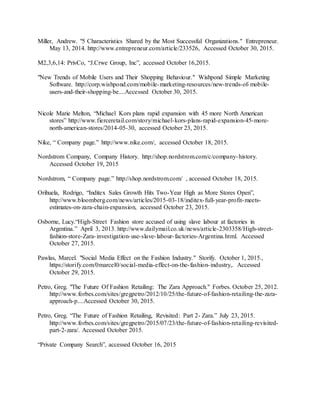 39
Miller, Andrew. "5 Characteristics Shared by the Most Successful Organizations." Entrepreneur.
May 13, 2014. http://www.entrepreneur.com/article/233526, Accessed October 30, 2015.
M2,3,6,14: PrivCo, “J.Crwe Group, Inc”, accessed October 16,2015.
"New Trends of Mobile Users and Their Shopping Behaviour." Wishpond Simple Marketing
Software. http://corp.wishpond.com/mobile-marketing-resources/new-trends-of-mobile-
users-and-their-shopping-be....Accessed October 30, 2015.
Nicole Marie Melton, “Michael Kors plans rapid expansion with 45 more North American
stores” http://www.fierceretail.com/story/michael-kors-plans-rapid-expansion-45-more-
north-american-stores/2014-05-30, accessed October 23, 2015.
Nike, “ Company page.” http://www.nike.com/, accessed October 18, 2015.
Nordstrom Company, Company History. http://shop.nordstrom.com/c/company-history.
Accessed October 19, 2015
Nordstrom, “ Company page.” http://shop.nordstrom.com/ , accessed October 18, 2015.
Orihuela, Rodrigo, “Inditex Sales Growth Hits Two-Year High as More Stores Open”,
http://www.bloomberg.com/news/articles/2015-03-18/inditex-full-year-profit-meets-
estimates-on-zara-chain-expansion, accessed October 23, 2015.
Osborne, Lucy.“High-Street Fashion store accused of using slave labour at factories in
Argentina.” April 3, 2013. http://www.dailymail.co.uk/news/article-2303358/High-street-
fashion-store-Zara-investigation-use-slave-labour-factories-Argentina.html. Accessed
October 27, 2015.
Pawlas, Marcel. "Social Media Effect on the Fashion Industry." Storify. October 1, 2015.,
https://storify.com/0marcel0/social-media-effect-on-the-fashion-industry,. Accessed
October 29, 2015.
Petro, Greg. "The Future Of Fashion Retailing: The Zara Approach." Forbes. October 25, 2012.
http://www.forbes.com/sites/gregpetro/2012/10/25/the-future-of-fashion-retailing-the-zara-
approach-p....Accessed October 30, 2015.
Petro, Greg. “The Future of Fashion Retailing, Revisited: Part 2- Zara.” July 23, 2015.
http://www.forbes.com/sites/gregpetro/2015/07/23/the-future-of-fashion-retailing-revisited-
part-2-zara/. Accessed October 2015.
“Private Company Search”, accessed October 16, 2015
 