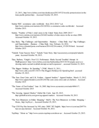 41
23, 2013., http://www.forbes.com/sites/danikenson/2013/07/23/textile-protectionism-in-the-
trans-pacific-partnership/, .Accessed October 29, 2015.
Statista.“B2C ecommerce sales worldwide from 2012-2018.” n.d.
http://www.statista.com/statistics/261245/b2c-e-commerce-sales-worldwide/. Accessed
October 2015.
Statista. “Number of Nike’s retail stores in the United States from 2009-2015.”
http://www.statista.com/statistics/241642/number-of-nike-stores-in-the-us-since-2008.
Accessed October 19, 2015.
Sun, Ricky. "Big Challenges and Opportunities - Business - China Daily Asia." Big Challenges
and Opportunities - Business - China Daily Asia. February 24, 2014.
http://www.chinadailyasia.com/business/2014-02/24/content_15120150.html. Accessed
October 2015
"Tadashi Yanai Success Story." Tadashi Yanai Story. http://successstory.com/people/tadashi-
yanai, Accessed October 30, 2015.
Thau, Barbara, “Uniqlo's Poor U.S. Performance Marks Second Troubled Attempt At
MallExpansion”,http://www.forbes.com/sites/barbarathau/2015/10/18/uniqlos-poor-u-s-
showing-marks-second-troubled-attempt-at-mall-expansion/ , accessed October 23, 2015.
"The Biggest Holidays for Spending." CNBC. March 31, 2011.,
http://www.cnbc.com/2011/03/31/The-Biggest-Holidays-for-Spending.html ,accessed
October 29, 2015.
"The Euro Zone Crisis and U.K. Fashion - Apparel Insiders." Apparel Insiders. March 13, 2012.
http://www.apparelinsiders.com/2012/03/the-euro-zone-crisis-and-u-k-fashion/. Accessed
October 2015
"The Future of Fast Fashion." June 18, 2005. http://www.economist.com/node/4086117.
Accessed October 2015
"The Growing Apparel Market." Global Biz Circle. June 03, 2015.
http://globalbizcircle.com/growing-apparel-market/. Accessed October 30, 2015.
"The New Dimension to Online Shopping." MyFit / The New Dimension to Online Shopping /
Home., http://myfit.co/., Accessed October 29, 2015.
"Top CEO Pay Has Increased by 54% since 2009." RT English. https://www.rt.com/usa/269776-
top-ceo-pay-increase/. Accessed October 30, 2015.
TopShop. “About us.” http://www.careers.topshop.com/about-us/. Accessed October 23, 2015.
 