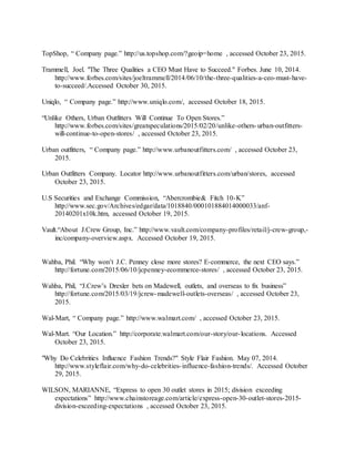 42
TopShop, “ Company page.” http://us.topshop.com/?geoip=home , accessed October 23, 2015.
Trammell, Joel. "The Three Qualities a CEO Must Have to Succeed." Forbes. June 10, 2014.
http://www.forbes.com/sites/joeltrammell/2014/06/10/the-three-qualities-a-ceo-must-have-
to-succeed/.Accessed October 30, 2015.
Uniqlo, “ Company page.” http://www.uniqlo.com/, accessed October 18, 2015.
“Unlike Others, Urban Outfitters Will Continue To Open Stores.”
http://www.forbes.com/sites/greatspeculations/2015/02/20/unlike-others-urban-outfitters-
will-continue-to-open-stores/ , accessed October 23, 2015.
Urban outfitters, “ Company page.” http://www.urbanoutfitters.com/ , accessed October 23,
2015.
Urban Outfitters Company. Locator http://www.urbanoutfitters.com/urban/stores, accessed
October 23, 2015.
U.S Securities and Exchange Commission, “Abercrombie& Fitch 10-K”
http://www.sec.gov/Archives/edgar/data/1018840/000101884014000033/anf-
20140201x10k.htm, accessed October 19, 2015.
Vault.“About J.Crew Group, Inc.” http://www.vault.com/company-profiles/retail/j-crew-group,-
inc/company-overview.aspx. Accessed October 19, 2015.
Wahba, Phil. “Why won’t J.C. Penney close more stores? E-commerce, the next CEO says.”
http://fortune.com/2015/06/10/jcpenney-ecommerce-stores/ , accessed October 23, 2015.
Wahba, Phil, “J.Crew’s Drexler bets on Madewell, outlets, and overseas to fix business”
http://fortune.com/2015/03/19/jcrew-madewell-outlets-overseas/ , accessed October 23,
2015.
Wal-Mart, “ Company page.” http://www.walmart.com/ , accessed October 23, 2015.
Wal-Mart. “Our Location.” http://corporate.walmart.com/our-story/our-locations. Accessed
October 23, 2015.
"Why Do Celebrities Influence Fashion Trends?" Style Flair Fashion. May 07, 2014.
http://www.styleflair.com/why-do-celebrities-influence-fashion-trends/. Accessed October
29, 2015.
WILSON, MARIANNE, “Express to open 30 outlet stores in 2015; division exceeding
expectations” http://www.chainstoreage.com/article/express-open-30-outlet-stores-2015-
division-exceeding-expectations , accessed October 23, 2015.
 