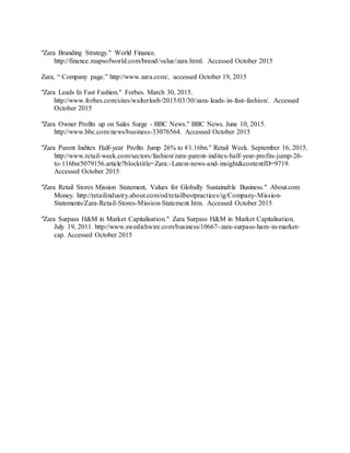 43
"Zara Branding Strategy." World Finance.
http://finance.mapsofworld.com/brand/value/zara.html. Accessed October 2015
Zara, “ Company page.” http://www.zara.com/, accessed October 19, 2015
"Zara Leads In Fast Fashion." Forbes. March 30, 2015.
http://www.forbes.com/sites/walterloeb/2015/03/30/zara-leads-in-fast-fashion/. Accessed
October 2015
"Zara Owner Profits up on Sales Surge - BBC News." BBC News. June 10, 2015.
http://www.bbc.com/news/business-33076564. Accessed October 2015
"Zara Parent Inditex Half-year Profits Jump 26% to €1.16bn." Retail Week. September 16, 2015.
http://www.retail-week.com/sectors/fashion/zara-parent-inditex-half-year-profits-jump-26-
to-116bn/5079156.article?blocktitle=Zara:-Latest-news-and-insight&contentID=9719.
Accessed October 2015
"Zara Retail Stores Mission Statement, Values for Globally Sustainable Business." About.com
Money. http://retailindustry.about.com/od/retailbestpractices/ig/Company-Mission-
Statements/Zara-Retail-Stores-Mission-Statement.htm. Accessed October 2015
"Zara Surpass H&M in Market Capitalisation." Zara Surpass H&M in Market Capitalisation.
July 19, 2011. http://www.swedishwire.com/business/10667-zara-surpass-ham-in-market-
cap. Accessed October 2015
 