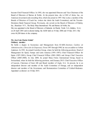 45
became Chief Financial Officer. In 1995, she was appointed Director and Vice-Chairman of the
Board of Directors of Barnes & Noble. At the present time, she is CEO of Akim, Inc., an
American investment and consulting firm, which she joined in 1997. She is also a member of the
Boards of Directors of Coach Inc. (where she chairs the Audit Committee), and the Toronto-
Dominion Bank Financial Group. Previously, she served on the Board of Directors of Oakley
Inc., Benckiser N.V., The Body Shop International Plc and Barnes & Noble, Inc.
She was appointed to the Board of Directors of Industria de Diseño Textil, S.A. (Inditex, S.A.)
on 20 April 2001 and re-elected during the AGM held on 18 July 2006 and 19 July 2011. She
owns 66,200 shares in the company.
Mr. José Luis Durán Schulz1
Ordinary member
He holds a degree in Economics and Management from ICADE (Instituto Católico de
Administración y Dirección de Empresas). From 1987 through 1990, he was an auditor at Arthur
Andersen. In 1991, he joined Carrefour Group, where he held the following positions: Head of
Management for Spain, Europe and Latin America (1991-1997); Chief Financial Officer for
Spain (1997-2001); Group Chief Financial Officer (2001-2005) and Group Chief Executive
Officer (2005-2008). In July 2009, he joined Maus Frères International Group, based in
Switzerland, where he held the following positions, until January 2015: Chief Executive Officer
of Lacoste, Chairman of Gant AB and Board member of Aigle, S.A. At present, he is an
independent director and member of the Audit Committee of Orange, and an independent
director and member of the Governance and Remuneration Committee of Unibail-Rodamco.
Appointed as director on 14 July 2015.
 