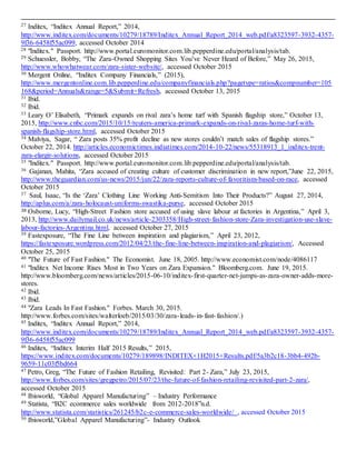 3
27 Inditex, “Inditex Annual Report,” 2014,
http://www.inditex.com/documents/10279/18789/Inditex_Annual_Report_2014_web.pdf/a8323597-3932-4357-
9f36-6458f55ac099, accessed October 2014
28 "Inditex." Passport. http://www.portal.euromonitor.com.lib.pepperdine.edu/portal/analysis/tab.
29 Schuessler, Bobby, “The Zara-Owned Shopping Sites You’ve Never Heard of Before,” May 26, 2015,
http://www.whowhatwear.com/zara-sister-website/, accessed October 2015
30 Mergent Online, “Inditex Company Financials,” (2015),
http://www.mergentonline.com.lib.pepperdine.edu/companyfinancials.php?pagetype=ratios&compnumber=105
168&period=Annuals&range=5&Submit=Refresh, accessed October 13, 2015
31 Ibid.
32 Ibid.
33 Leary O’ Elisabeth, “Primark expands on rival zara’s home turf with Spanish flagship store,” October 13,
2015, http://www.cnbc.com/2015/10/15/reuters-america-primark-expands-on-rival-zaras-home-turf-with-
spanish-flagship-store.html, accessed October 2015
34 Malviya, Sagar, “ Zara posts 35% profit decline as new stores couldn’t match sales of flagship stores.”
October 22, 2014. http://articles.economictimes.indiatimes.com/2014-10-22/news/55318913_1_inditex-trent-
zara-elargir-solutions, accessed October 2015
35 "Inditex." Passport. http://www.portal.euromonitor.com.lib.pepperdine.edu/portal/analysis/tab.
36 Gajanan, Mahita, “Zara accused of creating culture of customer discrimination in new report,”June 22, 2015,
http://www.theguardian.com/us-news/2015/jun/22/zara-reports-culture-of-favoritism-based-on-race, accessed
October 2015
37 Saul, Isaac, “Is the ‘Zara’ Clothing Line Working Anti-Semitism Into Their Products?” August 27, 2014,
http://aplus.com/a/zara-holocaust-uniforms-swastika-purse, accessed October 2015
38 Osborne, Lucy, “High-Street Fashion store accused of using slave labour at factories in Argentina,” April 3,
2013, http://www.dailymail.co.uk/news/article-2303358/High-street-fashion-store-Zara-investigation-use-slave-
labour-factories-Argentina.html, accessed October 27, 2015
39 Fastexposure, “The Fine Line between inspiration and plagiarism,” April 23, 2012,
https://fastexposure.wordpress.com/2012/04/23/the-fine-line-between-inspiration-and-plagiarism/, Accessed
October 25, 2015
40 "The Future of Fast Fashion." The Economist. June 18, 2005. http://www.economist.com/node/4086117
41 "Inditex Net Income Rises Most in Two Years on Zara Expansion." Bloomberg.com. June 19, 2015.
http://www.bloomberg.com/news/articles/2015-06-10/inditex-first-quarter-net-jumps-as-zara-owner-adds-more-
stores.
42 Ibid.
43 Ibid.
44 "Zara Leads In Fast Fashion." Forbes. March 30, 2015.
http://www.forbes.com/sites/walterloeb/2015/03/30/zara-leads-in-fast-fashion/.)
45 Inditex, “Inditex Annual Report,” 2014,
http://www.inditex.com/documents/10279/18789/Inditex_Annual_Report_2014_web.pdf/a8323597-3932-4357-
9f36-6458f55ac099
46 Inditex, “Inditex Interim Half 2015 Results,” 2015,
https://www.inditex.com/documents/10279/189898/INDITEX+1H2015+Results.pdf/5a3b2c18-3bb4-492b-
9659-11c03f5bd664
47 Petro, Greg, “The Future of Fashion Retailing, Revisited: Part 2- Zara,” July 23, 2015,
http://www.forbes.com/sites/gregpetro/2015/07/23/the-future-of-fashion-retailing-revisited-part-2-zara/,
accessed October 2015
48 Ibisworld, “Global Apparel Manufacturing” – Industry Performance
49 Statista, “B2C ecommerce sales worldwide from 2012-2018”n.d.
http://www.statista.com/statistics/261245/b2c-e-commerce-sales-worldwide/ , accessed October 2015
50 Ibisworld,”Global Apparel Manufacturing”- Industry Outlook
 