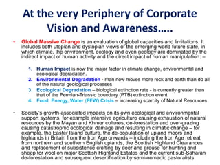 At the very Periphery of Corporate
Vision and Awareness…..
• Global Massive Change is an evaluation of global capacities and limitations. It
includes both utopian and dystopian views of the emerging world future state, in
which climate, the environment, ecology and even geology are dominated by the
indirect impact of human activity and the direct impact of human manipulation: –
1. Human Impact is now the major factor in climate change, environmental and
ecological degradation.
2. Environmental Degradation - man now moves more rock and earth than do all
of the natural geological processes
3. Ecological Degradation – biological extinction rate - is currently greater than
that of the Permian-Triassic boundary (PTB) extinction event
4. Food, Energy, Water (FEW) Crisis – increasing scarcity of Natural Resources
• Society’s growth-associated impacts on its own ecological and environmental
support systems, for example intensive agriculture causing exhaustion of natural
resources by the Mayan and Khmer cultures, de-forestation and over-grazing
causing catastrophic ecological damage and resulting in climatic change – for
example, the Easter Island culture, the de-population of upland moors and
highlands in Britain from the Iron Age onwards – including the Iron Age retreat
from northern and southern English uplands, the Scottish Highland Clearances
and replacement of subsistence crofting by deer and grouse for hunting and
sheep for wool on major Scottish Highland Estates and the current sub-Saharan
de-forestation and subsequent desertification by semi-nomadic pastoralists
 