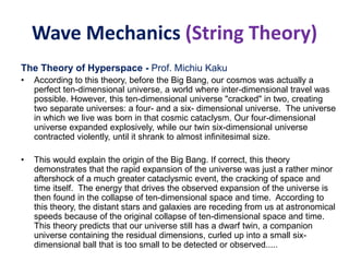 Wave Mechanics (String Theory)
The Theory of Hyperspace - Prof. Michiu Kaku
• According to this theory, before the Big Bang, our cosmos was actually a
perfect ten-dimensional universe, a world where inter-dimensional travel was
possible. However, this ten-dimensional universe "cracked" in two, creating
two separate universes: a four- and a six- dimensional universe. The universe
in which we live was born in that cosmic cataclysm. Our four-dimensional
universe expanded explosively, while our twin six-dimensional universe
contracted violently, until it shrank to almost infinitesimal size.
• This would explain the origin of the Big Bang. If correct, this theory
demonstrates that the rapid expansion of the universe was just a rather minor
aftershock of a much greater cataclysmic event, the cracking of space and
time itself. The energy that drives the observed expansion of the universe is
then found in the collapse of ten-dimensional space and time. According to
this theory, the distant stars and galaxies are receding from us at astronomical
speeds because of the original collapse of ten-dimensional space and time.
This theory predicts that our universe still has a dwarf twin, a companion
universe containing the residual dimensions, curled up into a small six-
dimensional ball that is too small to be detected or observed.....
 