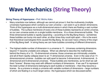 Wave Mechanics (String Theory)
String Theory of Hyperspace - Prof. Michiu Kaku
• Many scientists now believe, although we cannot yet prove it, that the multiversity (multiple
universes) hyperspace which contains our own universe – can exist in up to eleven dimensions.
Think of this hyperspace as a multi-dimensional arena in which there are floating a vast number
of bubbles. The surface membrane of every one of these bubbles represents an entire universe,
so our own universe exists on a single bubble membrane. It’s a three dimensional bubble. This
three dimensional bubble is rapidly expanding – according to the Big Bang theory - sometimes
these bubbles can bump into each other, at other times they could split apart – this is the event
that theoretical cosmologists think caused the Big Bang. So we even have a theory of the origin
of the Big Bang itself. In string theory we can have bubbles consisting of different dimensions.
• The highest stable number of dimension in a universe is 11. Universes containing dimensions
beyond 11 become unstable and collapse. When we attempt to describe the mathematics
behind the theory of a 13-, 15-dimensional universe, those universes are intrinsically unstable
and all of them rapidly collapse down to an 11-dimensional universe. Even in the case of an 11-
dimensionsional universe - bubbles can split apart to become 3-dimensional, 4-dimensional , 5-
dimensional and 6-dimensional universes. These bubbles are membranes, so for short we call
them “branes”. Branes may exist with different numbers of dimensions. If we use P to represent
the total number of dimensions belonging to each bubble or membrane – then they become p-
branes. So a p-brane is simply a universe with variable numbers of dimensions – large numbers
of which are floating in a much larger arena - the hyperspace which we discussed earlier.
 