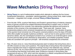 Wave Mechanics (String Theory)
• String Theory is a set of mathematical models which attempts to address the four known
fundamental interactions – gravitation, electromagnetism, strong nuclear force, weak nuclear
interaction – integrated into a single, universal Theory of Wave Dynamics.
• From the late 1970s, quantum field theory and Einstein's general theory of relativity (classical
theory of gravity) proved to be suitable theoretical frameworks to explain many or most of
observed features of our universe, from elementary particles like electrons and protons to
evolution of the universe in the cosmological scale. There were still , however, many
fundamental problems which remained unexplained and unresolved. The elevation of gravity
to the quantum level remained one of the grand unsolved problems since the days of Einstein,
while other smaller but equally mysterious problems - such as how to solve quantum chromo-
dynamics (QCD), why the cosmological constant of our universe is so small (thought to vanish
at some point but later proven otherwise by observation), and whether properties of black
holes are consistent with quantum principle – still remained unexplained and unresolved.
• Now, 30 years since on, many theoretical physicists seem to believe that string theory did or
will offer answers to many such questions. The original idea of string theory that everything in
nature originates from loops or segments of strings moving in the relativistic way, seemed
ludicrous at first. Yet, its unique ability to define a quantum mechanically consistent gravity is
not something that theorists could easily resist. Existence of gravity in string theory was
recognized as early as 1975, which was then elevated to a realistic computational framework
in 1980's, but putting this to actual use was another problem.
 