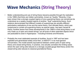 Wave Mechanics (String Theory)
• Better understanding and use of string theory became possible through the realization
in the 1990's that there are hidden symmetries, known as "duality." Recently, it has
been shown that a strongly coupled regime of one superstring theory can sometimes be
understood as a weakly coupled regime of another, "dual" superstring theory. Such
relations demonstrated that different models of superstrings are actually different
perturbative realizations of one and the same theory. One ultimate theory, which was
conjectured to contain all superstring theory as special cases, has been named M
theory. Another lesson from these developments in the 1990's is that string theory is not
only made up of open and closed strings, but all kinds of other extended objects which
are postulated to exist in Hyperspace – including D-branes and M-branes.
• Probably the most celebrated example of dualities, found in 1997 and has been
exploited and generalized widely since then, is AdS/CFT. In its most general
reincarnation, this model asserts equivalence between certain pairs of open string
theory and closed string theory. In practice, one actually considers the limiting cases
where the open string side reduces to a strongly coupled gauge field theory and/or the
closed string side reduces to classical gravitational theory.
 