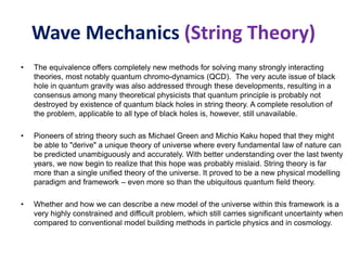 Wave Mechanics (String Theory)
• The equivalence offers completely new methods for solving many strongly interacting
theories, most notably quantum chromo-dynamics (QCD). The very acute issue of black
hole in quantum gravity was also addressed through these developments, resulting in a
consensus among many theoretical physicists that quantum principle is probably not
destroyed by existence of quantum black holes in string theory. A complete resolution of
the problem, applicable to all type of black holes is, however, still unavailable.
• Pioneers of string theory such as Michael Green and Michio Kaku hoped that they might
be able to "derive" a unique theory of universe where every fundamental law of nature can
be predicted unambiguously and accurately. With better understanding over the last twenty
years, we now begin to realize that this hope was probably mislaid. String theory is far
more than a single unified theory of the universe. It proved to be a new physical modelling
paradigm and framework – even more so than the ubiquitous quantum field theory.
• Whether and how we can describe a new model of the universe within this framework is a
very highly constrained and difficult problem, which still carries significant uncertainty when
compared to conventional model building methods in particle physics and in cosmology.
 