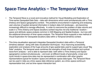 Space-Time Analytics – The Temporal Wave
• The Temporal Wave is a novel and innovative method for Visual Modelling and Exploration of
Time-series Geospatial Data Sets – data with dimensions which exist simultaneously with a Time
(history) and Space (geographic) context. The problems encountered in exploring and analysing
vast volumes of spatial–temporal information in today's data-rich landscape – are becoming
increasingly difficult to manage effectively. In order to overcome the problem of data volume and
scale in a Time (history) and Space (location) context requires not only traditional location–
space and attribute–space analysis common in GIS Mapping and Spatial Analysis - but now with
the additional dimension of time–space analysis. The Temporal Wave supports a new method of
Visual Exploration for Geospatial (location) data within a Temporal (timeline) context.
• This time-visualisation approach integrates Geospatial (location) data within a Temporal
(timeline) dataset - along with data visualisation techniques - thus improving accessibility,
exploration and analysis of the huge amounts of geo-spatial data used to support geo-visual “Big
Data” analytics. The temporal wave combines the strengths of both linear timeline and cyclical
wave-form analysis – and is able to represent data both within a Time (history) and Space
(geographic) context simultaneously – and even at different levels of granularity. Linear and
cyclic trends in space-time data may be represented in combination with other graphic
representations typical for location–space and attribute–space data-types. The Temporal Wave
can be used in roles as a time–space data reference system, as a time–space continuum
representation tool, and as time–space interaction tool.
 