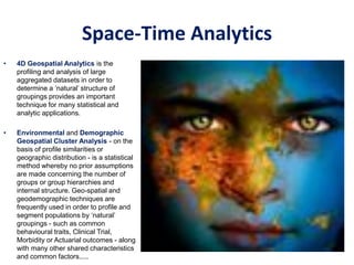 Space-Time Analytics
• 4D Geospatial Analytics is the
profiling and analysis of large
aggregated datasets in order to
determine a ‘natural’ structure of
groupings provides an important
technique for many statistical and
analytic applications.
• Environmental and Demographic
Geospatial Cluster Analysis - on the
basis of profile similarities or
geographic distribution - is a statistical
method whereby no prior assumptions
are made concerning the number of
groups or group hierarchies and
internal structure. Geo-spatial and
geodemographic techniques are
frequently used in order to profile and
segment populations by ‘natural’
groupings - such as common
behavioural traits, Clinical Trial,
Morbidity or Actuarial outcomes - along
with many other shared characteristics
and common factors.....
 