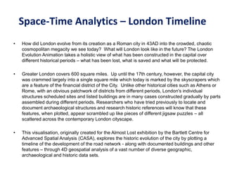 Space-Time Analytics – London Timeline
• How did London evolve from its creation as a Roman city in 43AD into the crowded, chaotic
cosmopolitan megacity we see today? What will London look like in the future? The London
Evolution Animation takes a holistic view of what has been constructed in the capital over
different historical periods – what has been lost, what is saved and what will be protected.
• Greater London covers 600 square miles. Up until the 17th century, however, the capital city
was crammed largely into a single square mile which today is marked by the skyscrapers which
are a feature of the financial district of the City. Unlike other historical cities such as Athens or
Rome, with an obvious patchwork of districts from different periods, London's individual
structures scheduled sites and listed buildings are in many cases constructed gradually by parts
assembled during different periods. Researchers who have tried previously to locate and
document archaeological structures and research historic references will know that these
features, when plotted, appear scrambled up like pieces of different jigsaw puzzles – all
scattered across the contemporary London cityscape.
• This visualisation, originally created for the Almost Lost exhibition by the Bartlett Centre for
Advanced Spatial Analysis (CASA), explores the historic evolution of the city by plotting a
timeline of the development of the road network - along with documented buildings and other
features – through 4D geospatial analysis of a vast number of diverse geographic,
archaeological and historic data sets.
 