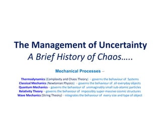 The Management of Uncertainty
A Brief History of Chaos…..
Mechanical Processes –
Thermodynamics (Complexity and Chaos Theory) – governs the behaviour of Systems
Classical Mechanics (Newtonian Physics) – governs the behaviour of all everyday objects
Quantum Mechanics – governs the behaviour of unimaginably small sub-atomic particles
Relativity Theory – governs the behaviour of impossibly super-massive cosmic structures
Wave Mechanics (String Theory) – integrates the behaviour of every size and type of object
 