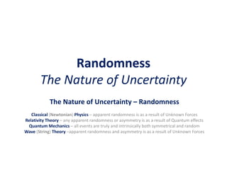 Randomness
The Nature of Uncertainty
The Nature of Uncertainty – Randomness
Classical (Newtonian) Physics – apparent randomness is as a result of Unknown Forces
Relativity Theory – any apparent randomness or asymmetry is as a result of Quantum effects
Quantum Mechanics – all events are truly and intrinsically both symmetrical and random
Wave (String) Theory –apparent randomness and asymmetry is as a result of Unknown Forces
 