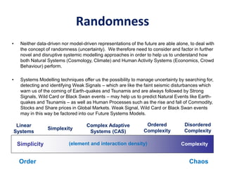 Randomness
• Neither data-driven nor model-driven representations of the future are able alone, to deal with
the concept of randomness (uncertainty). We therefore need to consider and factor in further
novel and disruptive systemic modelling approaches in order to help us to understand how
both Natural Systems (Cosmology, Climate) and Human Activity Systems (Economics, Crowd
Behaviour) perform.
• Systems Modelling techniques offer us the possibility to manage uncertainty by searching for,
detecting and identifying Weak Signals – which are like the faint seismic disturbances which
warn us of the coming of Earth-quakes and Tsunamis and are always followed by Strong
Signals, Wild Card or Black Swan events – may help us to predict Natural Events like Earth-
quakes and Tsunamis – as well as Human Processes such as the rise and fall of Commodity,
Stocks and Share prices in Global Markets. Weak Signal, Wild Card or Black Swan events
may in this way be factored into our Future Systems Models.
ComplexitySimplicity
Simplexity
Ordered
Complexity
Disordered
Complexity
Complex Adaptive
Systems (CAS)
Linear
Systems
(element and interaction density)
ChaosOrder
 