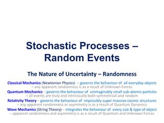 Stochastic Processes –
Random Events
The Nature of Uncertainty – Randomness
Classical Mechanics (Newtonian Physics) – governs the behaviour of all everyday objects
– any apparent randomness is as a result of Unknown Forces
Quantum Mechanics – governs the behaviour of unimaginably small sub-atomic particles
– all events are truly and intrinsically both symmetrical and random
Relativity Theory – governs the behaviour of impossibly super-massive cosmic structures
– any apparent randomness or asymmetry is as a result of Quantum Dynamics
Wave Mechanics (String Theory) – integrates the behaviour of every size & type of object
– apparent randomness and asymmetry is as a result of Quantum and Unknown Forces
 