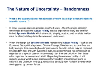 The Nature of Uncertainty – Randomness
• What is the explanation for randomness evident in all high-order phenomena
found in nature…?
• In order to obtain realistic glimpses into the Future, - then the major paradigm
differences between the Actual Reality that we experience every day and our
limited Systemic Models which attempt to simplify, abstract and simulate reality -
must be clearly distinguished between and understood.
• When we design our Systemic Models representing Actual Reality – such as the
Economy, Geo-political systems, Climate Change, Weather and so on - if we are
lucky enough, then some high-order phenomena found in nature may be captured
by a random rule; and with even more luck, by a deterministic rule (which can be
regarded as a special case of randomness) - but if we are unlucky - then those
rules might not be no captured at all. Regarding the nature of reality - it still
remains unclear what factors distinguish truly random phenomenon found in
nature at the Quantum level (e.g. radioactive decay?) from Random Events which
are triggered by unseen forces.
 