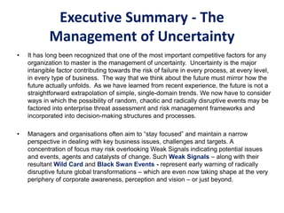 Executive Summary - The
Management of Uncertainty
• It has long been recognized that one of the most important competitive factors for any
organization to master is the management of uncertainty. Uncertainty is the major
intangible factor contributing towards the risk of failure in every process, at every level,
in every type of business. The way that we think about the future must mirror how the
future actually unfolds. As we have learned from recent experience, the future is not a
straightforward extrapolation of simple, single-domain trends. We now have to consider
ways in which the possibility of random, chaotic and radically disruptive events may be
factored into enterprise threat assessment and risk management frameworks and
incorporated into decision-making structures and processes.
• Managers and organisations often aim to “stay focused” and maintain a narrow
perspective in dealing with key business issues, challenges and targets. A
concentration of focus may risk overlooking Weak Signals indicating potential issues
and events, agents and catalysts of change. Such Weak Signals – along with their
resultant Wild Card and Black Swan Events - represent early warning of radically
disruptive future global transformations – which are even now taking shape at the very
periphery of corporate awareness, perception and vision – or just beyond.
 