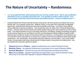 The Nature of Uncertainty – Randomness
• Can we accept that these natural phenomena are not truly random at all – that is, given sufficient
information such as complete event data sets - it is possible to predict random events? If so,
are all random events the result of the same natural phenomenon - unseen or hidden forces ? “
• Classical (Newtonian) Physics describe the laws which govern all of the systems and objects that we are
familiar with in our everyday routine lives. Relativity Theory, on the other hand, describes unimaginably
large things, whilst Quantum Mechanics describes impossibly small things – and Wave Theory (String
Theory) attempts to describe everything. True randomness does not really exist in Classical (Newtonian)
Physics – the laws which control Chaos and Complex Systems that govern every aspect of our life on Earth
today – from Natural Systems such as Cosmology, Astronomy, Climatology, Geology and Biology through to
Human Activity Systems such as Political, Economic and Sociological Complex Adaptive Systems (CAS).
Randomness is simply the results of those forces which are not known, not recognised, not understood, are
not under the control of the observer or simply occur outside of the known boundaries of observable system
components – but, nevertheless, must still exist and exert influence over the system. Over many System
Cycles, immeasurably small inputs interacting with Complex System components and relationships - may
be amplified into extremely significant outputs.....
1. Classical (Newtonian) Physics – apparent randomness is as a result of Unknown Forces
2. Relativity Theory – any apparent randomness or asymmetry is as a result of Quantum effects
3. Quantum Mechanics – all events are truly and intrinsically both symmetrical and random
4. Wave (String) Theory – apparent randomness and asymmetry is as a result of Unknown Forces -
which may in turn have their origination in Quantum Mechanics effects
 