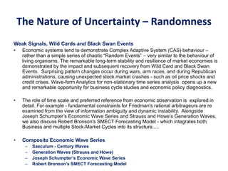 The Nature of Uncertainty – Randomness
Weak Signals, Wild Cards and Black Swan Events
• Economic systems tend to demonstrate Complex Adaptive System (CAS) behaviour –
rather than a simple series of chaotic “Random Events” – very similar to the behaviour of
living organisms. The remarkable long-term stability and resilience of market economies is
demonstrated by the impact and subsequent recovery from Wild Card and Black Swan
Events. Surprising pattern changes occur during wars, arm races, and during Republican
administrations, causing unexpected stock market crashes - such as oil price shocks and
credit crises. Wave-form Analytics for non-stationary time series analysis opens up a new
and remarkable opportunity for business cycle studies and economic policy diagnostics.
• The role of time scale and preferred reference from economic observation is explored in
detail. For example - fundamental constraints for Friedman's rational arbitrageurs are re
examined from the view of information ambiguity and dynamic instability. Alongside
Joseph Schumpter’s Economic Wave Series and Strauss and Howe’s Generation Waves,
we also discuss Robert Bronson's SMECT Forecasting Model - which integrates both
Business and multiple Stock-Market Cycles into its structure.....
• Composite Economic Wave Series
– Saeculum - Century Waves
– Generation Waves (Strauss and Howe)
– Joseph Schumpter’s Economic Wave Series
– Robert Bronson’s SMECT Forecasting Model
 
