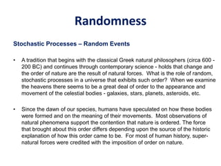 Randomness
Stochastic Processes – Random Events
• A tradition that begins with the classical Greek natural philosophers (circa 600 -
200 BC) and continues through contemporary science - holds that change and
the order of nature are the result of natural forces. What is the role of random,
stochastic processes in a universe that exhibits such order? When we examine
the heavens there seems to be a great deal of order to the appearance and
movement of the celestial bodies - galaxies, stars, planets, asteroids, etc.
• Since the dawn of our species, humans have speculated on how these bodies
were formed and on the meaning of their movements. Most observations of
natural phenomena support the contention that nature is ordered. The force
that brought about this order differs depending upon the source of the historic
explanation of how this order came to be. For most of human history, super-
natural forces were credited with the imposition of order on nature.
 