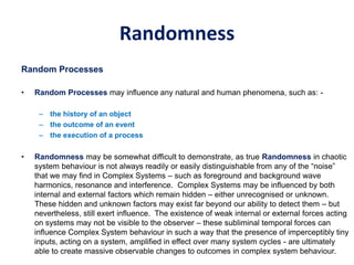 Randomness
Random Processes
• Random Processes may influence any natural and human phenomena, such as: -
– the history of an object
– the outcome of an event
– the execution of a process
• Randomness may be somewhat difficult to demonstrate, as true Randomness in chaotic
system behaviour is not always readily or easily distinguishable from any of the “noise”
that we may find in Complex Systems – such as foreground and background wave
harmonics, resonance and interference. Complex Systems may be influenced by both
internal and external factors which remain hidden – either unrecognised or unknown.
These hidden and unknown factors may exist far beyond our ability to detect them – but
nevertheless, still exert influence. The existence of weak internal or external forces acting
on systems may not be visible to the observer – these subliminal temporal forces can
influence Complex System behaviour in such a way that the presence of imperceptibly tiny
inputs, acting on a system, amplified in effect over many system cycles - are ultimately
able to create massive observable changes to outcomes in complex system behaviour.
 