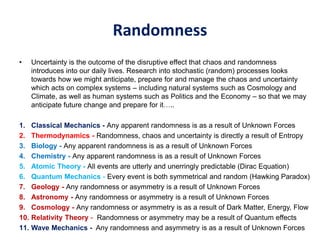 Randomness
• Uncertainty is the outcome of the disruptive effect that chaos and randomness
introduces into our daily lives. Research into stochastic (random) processes looks
towards how we might anticipate, prepare for and manage the chaos and uncertainty
which acts on complex systems – including natural systems such as Cosmology and
Climate, as well as human systems such as Politics and the Economy – so that we may
anticipate future change and prepare for it…..
1. Classical Mechanics - Any apparent randomness is as a result of Unknown Forces
2. Thermodynamics - Randomness, chaos and uncertainty is directly a result of Entropy
3. Biology - Any apparent randomness is as a result of Unknown Forces
4. Chemistry - Any apparent randomness is as a result of Unknown Forces
5. Atomic Theory - All events are utterly and unerringly predictable (Dirac Equation)
6. Quantum Mechanics - Every event is both symmetrical and random (Hawking Paradox)
7. Geology - Any randomness or asymmetry is a result of Unknown Forces
8. Astronomy - Any randomness or asymmetry is a result of Unknown Forces
9. Cosmology - Any randomness or asymmetry is as a result of Dark Matter, Energy, Flow
10. Relativity Theory - Randomness or asymmetry may be a result of Quantum effects
11. Wave Mechanics - Any randomness and asymmetry is as a result of Unknown Forces
 