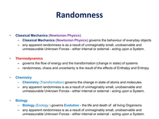 Randomness
• Classical Mechanics (Newtonian Physics)
– Classical Mechanics (Newtonian Physics) governs the behaviour of everyday objects
– any apparent randomness is as a result of unimaginably small, unobservable and
unmeasurable Unknown Forces - either internal or external - acting upon a System.
• Thermodynamics
– governs the flow of energy and the transformation (change in state) of systems
– randomness, chaos and uncertainty is the result of the effects of Enthalpy and Entropy
• Chemistry
– Chemistry (Transformation) governs the change in state of atoms and molecules
– any apparent randomness is as a result of unimaginably small, unobservable and
unmeasurable Unknown Forces - either internal or external - acting upon a System.
• Biology
– Biology (Ecology ) governs Evolution - the life and death of all living Organisms
– any apparent randomness is as a result of unimaginably small, unobservable and
unmeasurable Unknown Forces - either internal or external - acting upon a System.
 