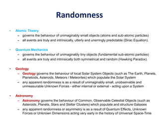 Randomness
• Atomic Theory
– governs the behaviour of unimaginably small objects (atoms and sub-atomic particles)
– all events are truly and intrinsically, utterly and unerringly predictable (Dirac Equation).
• Quantum Mechanics
– governs the behaviour of unimaginably tiny objects (fundamental sub-atomic particles)
– all events are truly and intrinsically both symmetrical and random (Hawking Paradox).
• Geology
– Geology governs the behaviour of local Solar System Objects (such as The Earth, Planets,
Planetoids, Asteroids, Meteors / Meteorites) which populate the Solar System
– any apparent randomness is as a result of unimaginably small, unobservable and
unmeasurable Unknown Forces - either internal or external - acting upon a System
• Astronomy
– Astronomy governs the behaviour of Common, Observable Celestial Objects (such as
Asteroids, Planets, Stars and Stellar Clusters) which populate and structure Galaxies
– any apparent randomness or asymmetry is as a result of Quantum Effects, Unknown
Forces or Unknown Dimensions acting very early in the history of Universal Space-Time
 