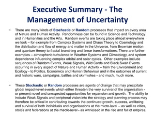 Executive Summary - The
Management of Uncertainty
• There are many kinds of Stochastic or Random processes that impact on every area
of Nature and Human Activity. Randomness can be found in Science and Technology
and in Humanities and the Arts. Random events are taking place almost everywhere
we look – for example from Complex Systems and Chaos Theory to Cosmology and
the distribution and flow of energy and matter in the Universe, from Brownian motion
and quantum theory to fractal branching and linear transformations. There are further
examples – atmospheric turbulence in Weather Systems and Climatology, and system
dependence influencing complex orbital and solar cycles. Other examples include
sequences of Random Events, Weak Signals, Wild Cards and Black Swan Events
occurring in every aspect of Nature and Human Activity – from the Environment and
Ecology - to Politics, Economics and Human Behaviour and in the outcomes of current
and historic wars, campaigns, battles and skirmishes - and much, much more.
• These Stochastic or Random processes are agents of change that may precipitate
global impact-level events which either threaten the very survival of the organisation -
or present novel and unexpected opportunities for expansion and growth. The ability to
include Weak Signals and peripheral vision into the strategy and planning process may
therefore be critical in contributing towards the continued growth, success, wellbeing
and survival of both individuals and organisations at the micro-level – as well as cities,
states and federations at the macro-level - as witnessed in the rise and fall of empires.
 