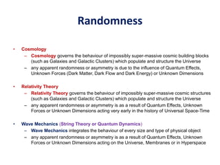 Randomness
• Cosmology
– Cosmology governs the behaviour of impossibly super-massive cosmic building blocks
(such as Galaxies and Galactic Clusters) which populate and structure the Universe
– any apparent randomness or asymmetry is due to the influence of Quantum Effects,
Unknown Forces (Dark Matter, Dark Flow and Dark Energy) or Unknown Dimensions
• Relativity Theory
– Relativity Theory governs the behaviour of impossibly super-massive cosmic structures
(such as Galaxies and Galactic Clusters) which populate and structure the Universe
– any apparent randomness or asymmetry is as a result of Quantum Effects, Unknown
Forces or Unknown Dimensions acting very early in the history of Universal Space-Time
• Wave Mechanics (String Theory or Quantum Dynamics)
– Wave Mechanics integrates the behaviour of every size and type of physical object
– any apparent randomness or asymmetry is as a result of Quantum Effects, Unknown
Forces or Unknown Dimensions acting on the Universe, Membranes or in Hyperspace
 
