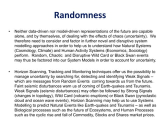 Randomness
• Neither data-driven nor model-driven representations of the future are capable
alone, and by themselves, of dealing with the effects of chaos (uncertainty). We
therefore need to consider and factor in further novel and disruptive system
modelling approaches in order to help us to understand how Natural Systems
(Cosmology, Climate) and Human Activity Systems (Economics, Sociology)
perform. Random, Chaotic and Disruptive Wild Card or Black Swan events
may thus be factored into our System Models in order to account for uncertainty.
• Horizon Scanning, Tracking and Monitoring techniques offer us the possibility to
manage uncertainty by searching for, detecting and identifying Weak Signals –
which are messages from Random Events coming towards us from the future.
Faint seismic disturbances warn us of coming of Earth-quakes and Tsunamis.
Weak Signals (seismic disturbances) may often be followed by Strong Signals
(changes in topology), Wild Card (volcanic eruptions) or Black Swan (pyroclastic
cloud and ocean wave events), Horizon Scanning may help us to use Systems
Modelling to predict Natural Events like Earth-quakes and Tsunamis – as well as
Biological processes such as the future of Ecosystems, and Human Processes
such as the cyclic rise and fall of Commodity, Stocks and Shares market prices.
 