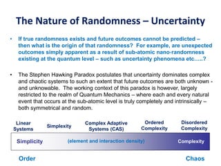 The Nature of Randomness – Uncertainty
• If true randomness exists and future outcomes cannot be predicted –
then what is the origin of that randomness? For example, are unexpected
outcomes simply apparent as a result of sub-atomic nano-randomness
existing at the quantum level – such as uncertainty phenomena etc…..?
• The Stephen Hawking Paradox postulates that uncertainty dominates complex
and chaotic systems to such an extent that future outcomes are both unknown -
and unknowable. The working context of this paradox is however, largely
restricted to the realm of Quantum Mechanics – where each and every natural
event that occurs at the sub-atomic level is truly completely and intrinsically –
both symmetrical and random.
ComplexitySimplicity
Simplexity
Ordered
Complexity
Disordered
Complexity
Complex Adaptive
Systems (CAS)
Linear
Systems
(element and interaction density)
ChaosOrder
 
