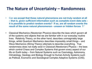 The Nature of Uncertainty – Randomness
• Can we accept that these natural phenomena are not truly random at all
– that is, given sufficient information such as complete event data sets -
it is possible to predict random events? If so, are all random events the
result of the same natural phenomenon - unseen or hidden forces ? “
• Classical Mechanics (Newtonian Physics) describe the laws which govern all
of the systems and objects that we are familiar with in our everyday routine
lives. Relativity Theory, on the other hand, describes unimaginably large
things, whilst Quantum Mechanics describes impossibly small things – and
Wave Mechanics (String Theory) attempts to describe everything. True
randomness does not really exist in Classical (Newtonian) Physics – the laws
which control Chaos and Complex Systems that govern every aspect of our
life on Earth today – from Natural Systems such as Cosmology, Astronomy,
Climatology, Geology and Biology through to Human Activity Systems such
as Political, Economic and Sociological Complex Adaptive Systems (CAS).
 