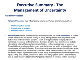 Executive Summary - The
Management of Uncertainty
Random Processes
• Random Processes may influence any natural and human phenomena, such as: -
– the history of an object
– the outcome of an event
– the execution of a process
• Randomness may be somewhat difficult to demonstrate, as true Randomness in chaotic
system behaviour is not always readily or easily distinguishable from any of the “noise”
that we may find in Complex Systems – such as foreground and background wave
harmonics, resonance and interference. Complex Systems may be influenced by both
internal and external factors which remain hidden – either unrecognised or unknown.
These hidden and unknown factors may exist far beyond our ability to detect them – but
nevertheless, still exert influence. The existence of weak internal or external forces acting
on systems may not be visible to the observer – these subliminal temporal forces can
influence Complex System behaviour in such a way that the presence of imperceptibly tiny
inputs, acting on a system, amplified in effect over many system cycles - are ultimately
able to create massive observable changes to outcomes in complex system behaviour.
 