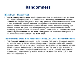 Randomness
Black Swan – Nassim Taleb
• Black Swan by Nassim Taleb was first published in 2007 and quickly sold out, with close
to 3 million copies purchased as of February 2011. Fooled by Randomness and Black
Swan seized the public imagination, and quickly generated mass-market interest to create
a new, niche market segment for Future Management publications - which cross-over
General Interest, Professional and Academic sectors. Taleb's non-technical writing style
mixes a narrative text (often semi-autobiographical) and whimsical home-spun tales
backed up by some historical and scientific content. The success of Taleb's first two books
(Fooled by Randomness and the Black Swan) gained him an advance on Royalties of
$4 million for his follow-up book – the Blank Swan.
The Drunkard's Walk:- How Randomness Rules Our Lives - Leonard Mlodinow
• The Drunkard's Walk dives deeper into Randomness. This book is different - it is natural
for scientific books to discuss science – but unusual for them to contain highly readable
prose and good humour, not to mention useful and practical insights which help to live your
life with a greater understanding of the world about you. The book's major weakness is
that it comes up short on fundamental explanations of Chaos, Disruption, Complexity and
Randomness. Mlodinow simply advises readers to "be aware" and "conscious" of how
important randomness is.
 
