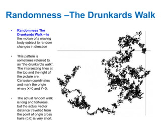 Randomness –The Drunkards Walk
• Randomness The
Drunkards Walk – is
the motion of a moving
body subject to random
changes in direction
• This pattern is
sometimes referred to
as “the drunkard's walk”.
The intersecting lines at
the top and the right of
the picture are
Cartesian coordinates
and mark the origin
where X=0 and Y=0.
• The actual random walk
is long and torturous,
but the actual vector
distance travelled from
the point of origin cross
hairs (0,0) is very short.
 