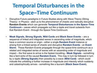 Temporal Disturbances in the
Space–Time Continuum
• Disruptive Future paradigms in Future Studies along with Wave Theory (String
Theory) in Physics - alert us to the phenomenon of chaotic and radically disruptive
Random Events which can generate Temporal Disturbances in the Space–Time
Continuum – waves which propagate out like a ripple and travel outwards from
that Random Event - through the Space-Time Continuum.
• Weak Signals, Strong Signals, Wild Cards and Black Swan Events – are a
sequence of linked and integrated waves in ascending order of magnitude, which
have a common source or origin - either a single Random Event instance or
arising from a linked series of chaotic and disruptive Random Events - an Event
Storm. These Random Events propagate through the space-time continuum as a
related and integrated series of waves with an ascending order of magnitude and
impact – the first wave to arrive is the fastest travelling,- Weak Signals - something
like a faint echo of the causal Random Event, This may in turn be followed in turn
by a ripple (Strong Signals) then possibly by a wave (Wild Card) - which could
indicate the unfolding a further increase in magnitude and intensity which suddenly
and catastrophically arrives - something like a tsunami (Black Swan Event).
 