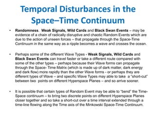 Temporal Disturbances in the
Space–Time Continuum
• Randomness. Weak Signals, Wild Cards and Black Swan Events – may be
evidence of a chain of radically disruptive and chaotic Random Events which are
due to the action of unseen forces – that propagate through the Space-Time
Continuum in the same way as a ripple becomes a wave and crosses the ocean.
• Perhaps some of the different Wave Types - Weak Signals, Wild Cards and
Black Swan Events can travel faster or take a different route compared with
some of the other types – perhaps because their Wave forms can propagate
through the Space- Time Matrix (which is made up of dark matter, dark energy
and dark flow) more rapidly than the other Wave forms - or perhaps they are
different types of Wave – and specific Wave Types may able to take a “short-cut”
between two points on different Hyperspace Planes – and so arrive sooner.
• It is possible that certain types of Random Event may be able to “bend” the Time-
Space continuum – to bring two discrete points on different Hyperspace Planes
closer together and so take a short-cut over a time interval extended through a
time-line flowing along the Time axis of the Minkowski Space-Time Continuum.
 