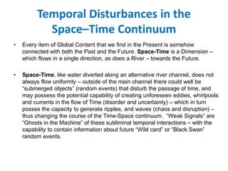 Temporal Disturbances in the
Space–Time Continuum
• Every item of Global Content that we find in the Present is somehow
connected with both the Past and the Future. Space-Time is a Dimension –
which flows in a single direction, as does a River – towards the Future.
• Space-Time, like water diverted along an alternative river channel, does not
always flow uniformly – outside of the main channel there could well be
“submerged objects” (random events) that disturb the passage of time, and
may possess the potential capability of creating unforeseen eddies, whirlpools
and currents in the flow of Time (disorder and uncertainty) – which in turn
posses the capacity to generate ripples, and waves (chaos and disruption) –
thus changing the course of the Time-Space continuum. “Weak Signals” are
“Ghosts in the Machine” of these subliminal temporal interactions – with the
capability to contain information about future “Wild card” or “Black Swan”
random events.
 
