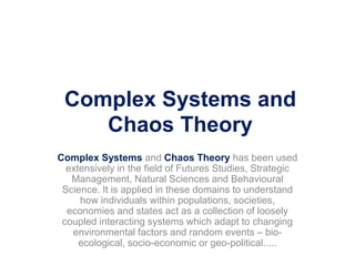 Complex Systems and
Chaos Theory
Complex Systems and Chaos Theory has been used
extensively in the field of Futures Studies, Strategic
Management, Natural Sciences and Behavioural
Science. It is applied in these domains to understand
how individuals within populations, societies,
economies and states act as a collection of loosely
coupled interacting systems which adapt to changing
environmental factors and random events – bio-
ecological, socio-economic or geo-political.....
 