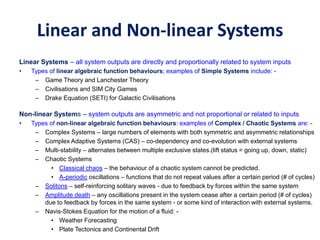Linear and Non-linear Systems
Linear Systems – all system outputs are directly and proportionally related to system inputs
• Types of linear algebraic function behaviours; examples of Simple Systems include: -
– Game Theory and Lanchester Theory
– Civilisations and SIM City Games
– Drake Equation (SETI) for Galactic Civilisations
Non-linear Systems – system outputs are asymmetric and not proportional or related to inputs
• Types of non-linear algebraic function behaviours: examples of Complex / Chaotic Systems are: -
– Complex Systems – large numbers of elements with both symmetric and asymmetric relationships
– Complex Adaptive Systems (CAS) – co-dependency and co-evolution with external systems
– Multi-stability – alternates between multiple exclusive states.(lift status = going up, down, static)
– Chaotic Systems
• Classical chaos – the behaviour of a chaotic system cannot be predicted.
• A-periodic oscillations – functions that do not repeat values after a certain period (# of cycles)
– Solitons – self-reinforcing solitary waves - due to feedback by forces within the same system
– Amplitude death – any oscillations present in the system cease after a certain period (# of cycles)
due to feedback by forces in the same system - or some kind of interaction with external systems.
– Navis-Stokes Equation for the motion of a fluid: -
• Weather Forecasting
• Plate Tectonics and Continental Drift
 
