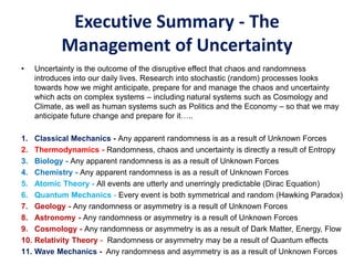 Executive Summary - The
Management of Uncertainty
• Uncertainty is the outcome of the disruptive effect that chaos and randomness
introduces into our daily lives. Research into stochastic (random) processes looks
towards how we might anticipate, prepare for and manage the chaos and uncertainty
which acts on complex systems – including natural systems such as Cosmology and
Climate, as well as human systems such as Politics and the Economy – so that we may
anticipate future change and prepare for it…..
1. Classical Mechanics - Any apparent randomness is as a result of Unknown Forces
2. Thermodynamics - Randomness, chaos and uncertainty is directly a result of Entropy
3. Biology - Any apparent randomness is as a result of Unknown Forces
4. Chemistry - Any apparent randomness is as a result of Unknown Forces
5. Atomic Theory - All events are utterly and unerringly predictable (Dirac Equation)
6. Quantum Mechanics - Every event is both symmetrical and random (Hawking Paradox)
7. Geology - Any randomness or asymmetry is a result of Unknown Forces
8. Astronomy - Any randomness or asymmetry is a result of Unknown Forces
9. Cosmology - Any randomness or asymmetry is as a result of Dark Matter, Energy, Flow
10. Relativity Theory - Randomness or asymmetry may be a result of Quantum effects
11. Wave Mechanics - Any randomness and asymmetry is as a result of Unknown Forces
 