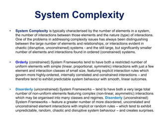 System Complexity
• System Complexity is typically characterised by the number of elements in a system,
the number of interactions between those elements and the nature (type) of interactions.
One of the problems in addressing complexity issues has always been distinguishing
between the large number of elements and relationships, or interactions evident in
chaotic (disruptive, unconstrained) systems - and the still large, but significantly smaller
number of elements and interactions found in ordered (constrained) systems.
• Orderly (constrained) System Frameworks tend to have both a restricted number of
uniform elements with simple (linear, proportional, symmetric) interactions with just a few
element and interaction classes of small size, featuring explicit interaction rules which
govern more highly-ordered, internally correlated and constrained interactions – and
therefore tend to exhibit predictable system behaviour with smooth, linear outcomes.
• Disorderly (unconstrained) System Frameworks – tend to have both a very large total
number of non-uniform elements featuring complex (non-linear, asymmetric) interactions
which may be organised into many classes and regimes. Disorderly (unconstrained)
System Frameworks – feature a greater number of more disordered, uncorrelated and
unconstrained element interactions with implicit or random rules – which tend to exhibit
unpredictable, random, chaotic and disruptive system behaviour – and creates surprises.
 