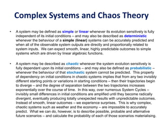 Complex Systems and Chaos Theory
• A system may be defined as simple or linear whenever its evolution sensitively is fully
independent of its initial conditions – and may also be described as deterministic
whenever the behaviour of a simple (linear) systems can be accurately predicted and
when all of the observable system outputs are directly and proportionally related to
system inputs. We can expect smooth, linear, highly predictable outcomes to simple
systems which are driven by linear algebraic functions.
• A system may be described as chaotic whenever the system evolution sensitively is
fully dependant upon its initial conditions – and may also be defined as probabilistic –
whenever the behaviour of that stochastic system cannot be predicted. This property
of dependency on initial conditions in chaotic systems implies that from any two invisibly
different starting points or variations in starting conditions – then their trajectories begin
to diverge – and the degree of separation between the two trajectories increases
exponentially over the course of time. In this way, over numerous System Cycles –
invisibly small differences in initial conditions are amplified until they become radically
divergent, eventually producing totally unexpected results with unpredictable outcomes.
Instead of smooth, linear outcomes – we experience surprises. This is why complex,
chaotic systems such as weather and the economy – are impossible to accurately
predict. What we can do, however, is to describe possible, probable and alternative
future scenarios – and calculate the probability of each of those scenarios materialising.
 