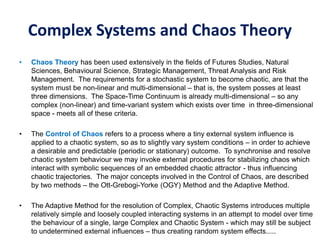 Complex Systems and Chaos Theory
• Chaos Theory has been used extensively in the fields of Futures Studies, Natural
Sciences, Behavioural Science, Strategic Management, Threat Analysis and Risk
Management. The requirements for a stochastic system to become chaotic, are that the
system must be non-linear and multi-dimensional – that is, the system posses at least
three dimensions. The Space-Time Continuum is already multi-dimensional – so any
complex (non-linear) and time-variant system which exists over time in three-dimensional
space - meets all of these criteria.
• The Control of Chaos refers to a process where a tiny external system influence is
applied to a chaotic system, so as to slightly vary system conditions – in order to achieve
a desirable and predictable (periodic or stationary) outcome. To synchronise and resolve
chaotic system behaviour we may invoke external procedures for stabilizing chaos which
interact with symbolic sequences of an embedded chaotic attractor - thus influencing
chaotic trajectories. The major concepts involved in the Control of Chaos, are described
by two methods – the Ott-Grebogi-Yorke (OGY) Method and the Adaptive Method.
• The Adaptive Method for the resolution of Complex, Chaotic Systems introduces multiple
relatively simple and loosely coupled interacting systems in an attempt to model over time
the behaviour of a single, large Complex and Chaotic System - which may still be subject
to undetermined external influences – thus creating random system effects.....
 