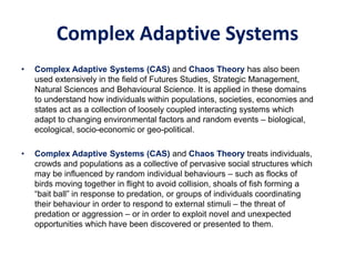Complex Adaptive Systems
• Complex Adaptive Systems (CAS) and Chaos Theory has also been
used extensively in the field of Futures Studies, Strategic Management,
Natural Sciences and Behavioural Science. It is applied in these domains
to understand how individuals within populations, societies, economies and
states act as a collection of loosely coupled interacting systems which
adapt to changing environmental factors and random events – biological,
ecological, socio-economic or geo-political.
• Complex Adaptive Systems (CAS) and Chaos Theory treats individuals,
crowds and populations as a collective of pervasive social structures which
may be influenced by random individual behaviours – such as flocks of
birds moving together in flight to avoid collision, shoals of fish forming a
“bait ball” in response to predation, or groups of individuals coordinating
their behaviour in order to respond to external stimuli – the threat of
predation or aggression – or in order to exploit novel and unexpected
opportunities which have been discovered or presented to them.
 